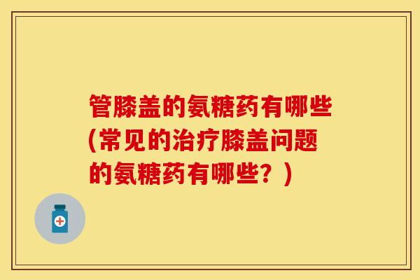 管膝盖的氨糖药有哪些(常见的治疗膝盖问题的氨糖药有哪些？)