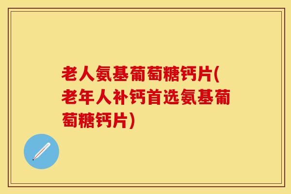 老人氨基葡萄糖钙片(老年人补钙首选氨基葡萄糖钙片)