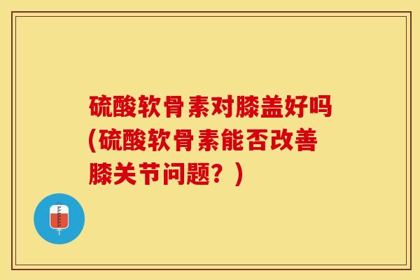 硫酸软骨素对膝盖好吗(硫酸软骨素能否改善膝关节问题？)