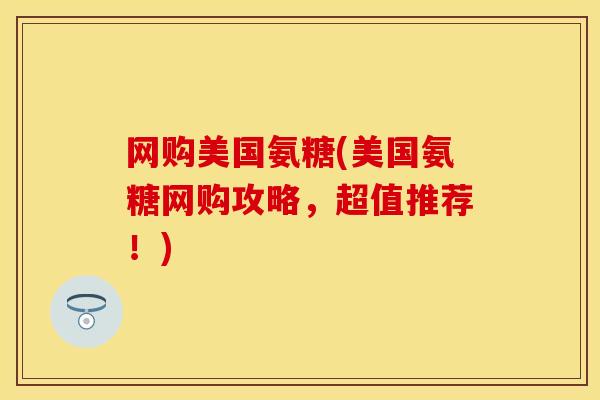 网购美国氨糖(美国氨糖网购攻略，超值推荐！)
