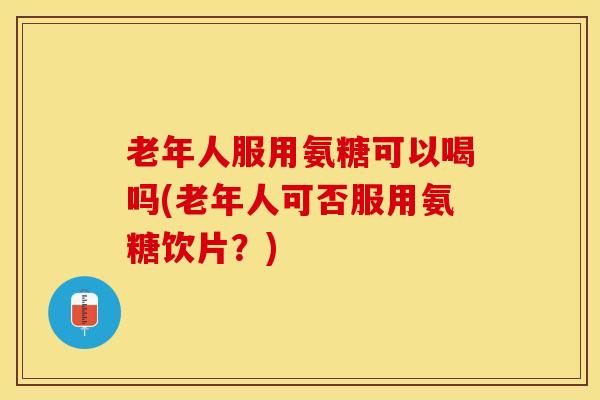 老年人服用氨糖可以喝吗(老年人可否服用氨糖饮片？)