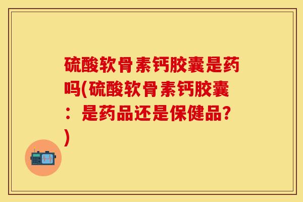 硫酸软骨素钙胶囊是药吗(硫酸软骨素钙胶囊：是药品还是保健品？)