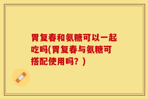 胃复春和氨糖可以一起吃吗(胃复春与氨糖可搭配使用吗？)