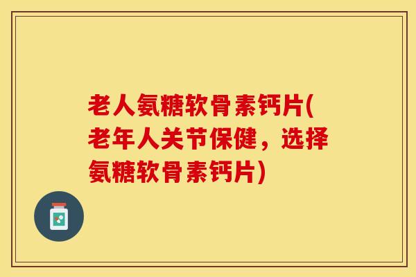 老人氨糖软骨素钙片(老年人关节保健，选择氨糖软骨素钙片)