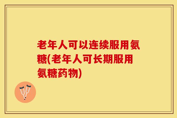 老年人可以连续服用氨糖(老年人可长期服用氨糖药物)