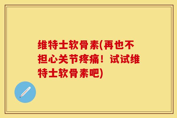 维特士软骨素(再也不担心关节疼痛！试试维特士软骨素吧)
