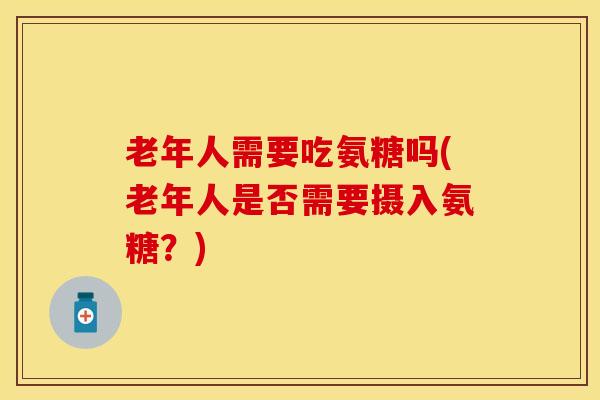 老年人需要吃氨糖吗(老年人是否需要摄入氨糖？)-第1张图片-关节保镖