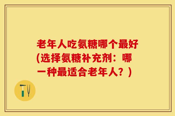 老年人吃氨糖哪个最好(选择氨糖补充剂：哪一种最适合老年人？)