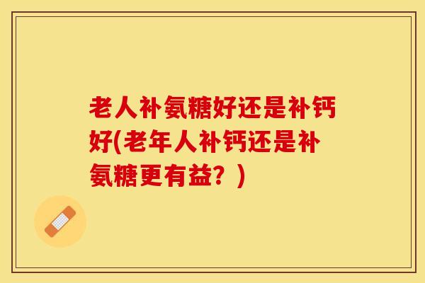 老人补氨糖好还是补钙好(老年人补钙还是补氨糖更有益？)