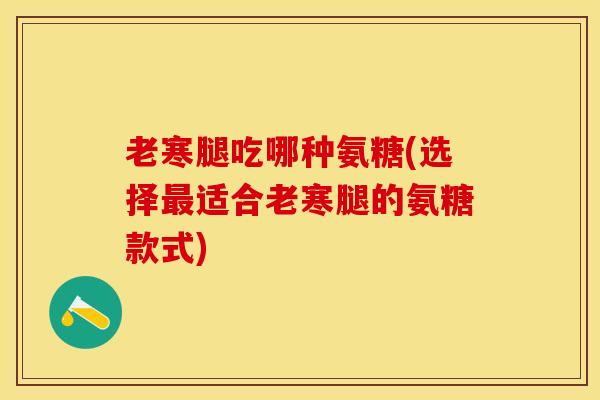 老寒腿吃哪种氨糖(选择最适合老寒腿的氨糖款式)