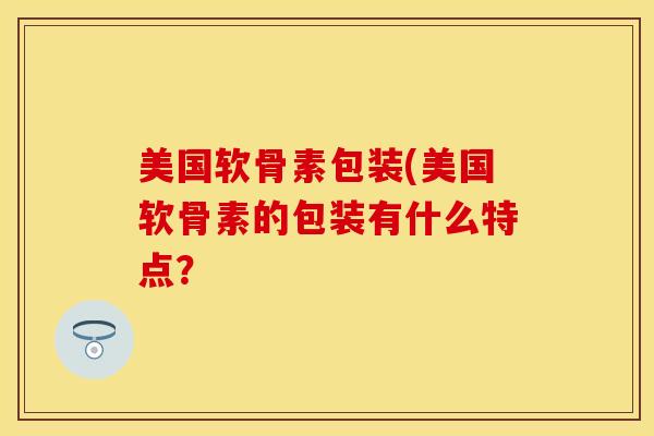 美国软骨素包装(美国软骨素的包装有什么特点？