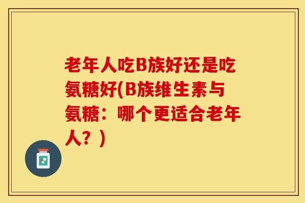 老年人吃B族好还是吃氨糖好(B族维生素与氨糖：哪个更适合老年人？)