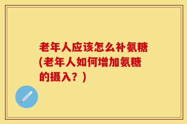 老年人应该怎么补氨糖(老年人如何增加氨糖的摄入？)