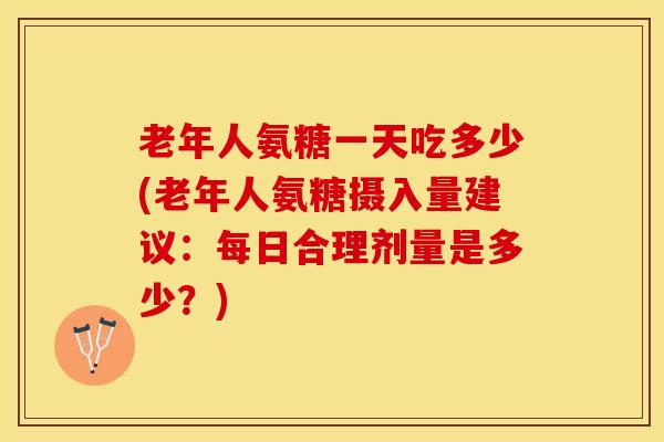 老年人氨糖一天吃多少(老年人氨糖摄入量建议：每日合理剂量是多少？)