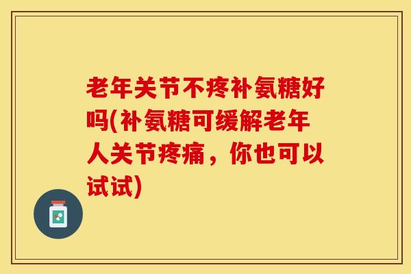 老年关节不疼补氨糖好吗(补氨糖可缓解老年人关节疼痛，你也可以试试)