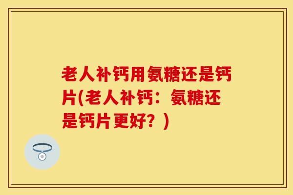 老人补钙用氨糖还是钙片(老人补钙：氨糖还是钙片更好？)