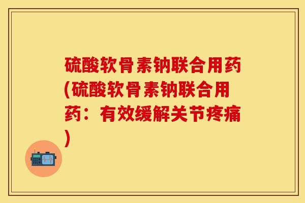 硫酸软骨素钠联合用药(硫酸软骨素钠联合用药：有效缓解关节疼痛)