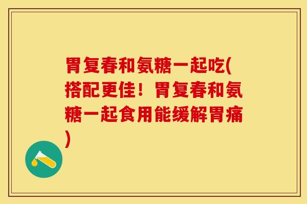 胃复春和氨糖一起吃(搭配更佳！胃复春和氨糖一起食用能缓解胃痛)