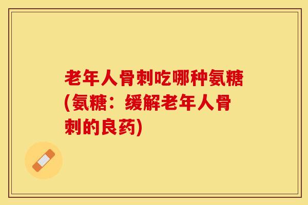 老年人骨刺吃哪种氨糖(氨糖：缓解老年人骨刺的良药)