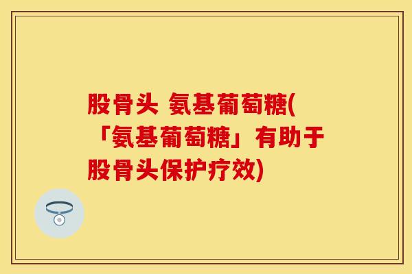 股骨头 氨基葡萄糖(「氨基葡萄糖」有助于股骨头保护疗效)