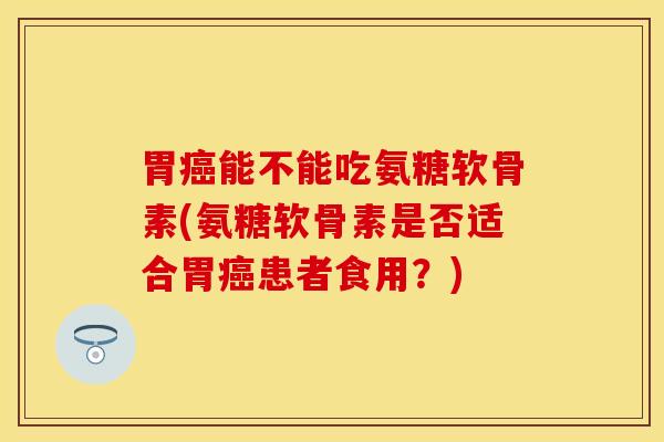 胃癌能不能吃氨糖软骨素(氨糖软骨素是否适合胃癌患者食用？)