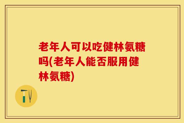 老年人可以吃健林氨糖吗(老年人能否服用健林氨糖)