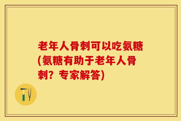 老年人骨刺可以吃氨糖(氨糖有助于老年人骨刺？专家解答)