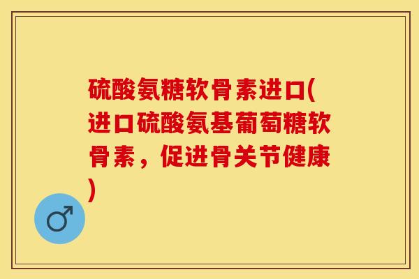 硫酸氨糖软骨素进口(进口硫酸氨基葡萄糖软骨素，促进骨关节健康)