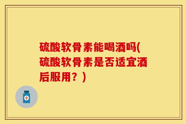 硫酸软骨素能喝酒吗(硫酸软骨素是否适宜酒后服用？)