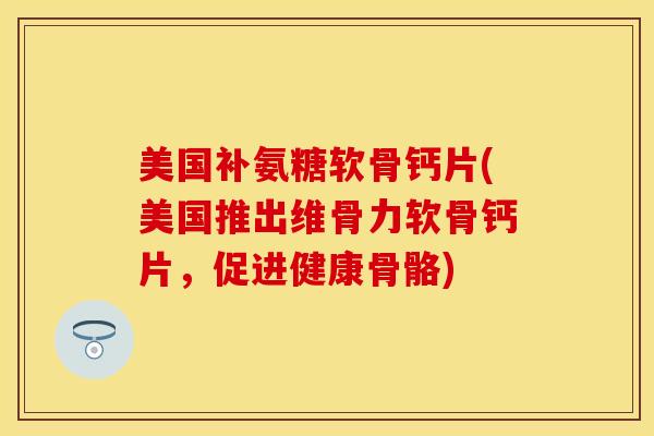 美国补氨糖软骨钙片(美国推出维骨力软骨钙片，促进健康骨骼)