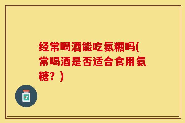 经常喝酒能吃氨糖吗(常喝酒是否适合食用氨糖？)