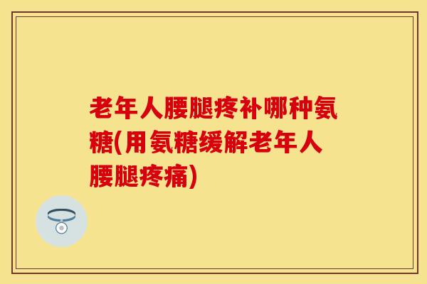 老年人腰腿疼补哪种氨糖(用氨糖缓解老年人腰腿疼痛)