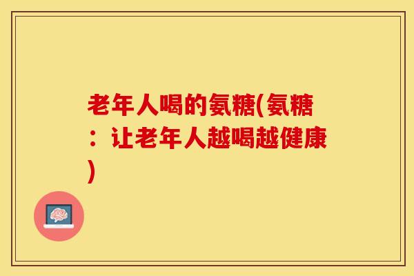 老年人喝的氨糖(氨糖：让老年人越喝越健康)