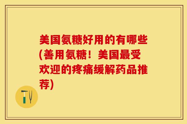 美国氨糖好用的有哪些(善用氨糖！美国最受欢迎的疼痛缓解药品推荐)
