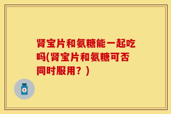 肾宝片和氨糖能一起吃吗(肾宝片和氨糖可否同时服用？)