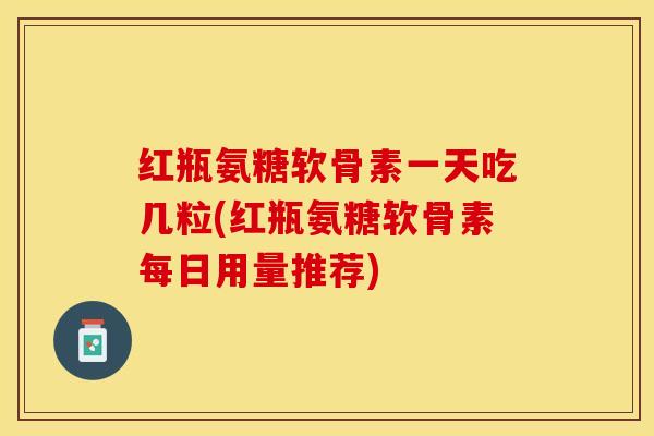 红瓶氨糖软骨素一天吃几粒(红瓶氨糖软骨素每日用量推荐)