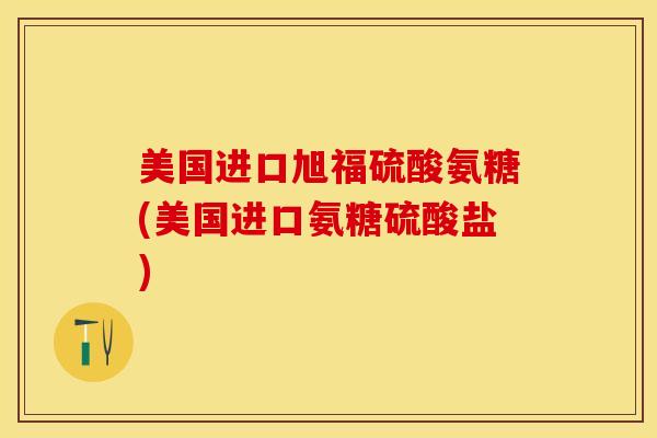 美国进口旭福硫酸氨糖(美国进口氨糖硫酸盐)