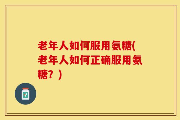 老年人如何服用氨糖(老年人如何正确服用氨糖？)