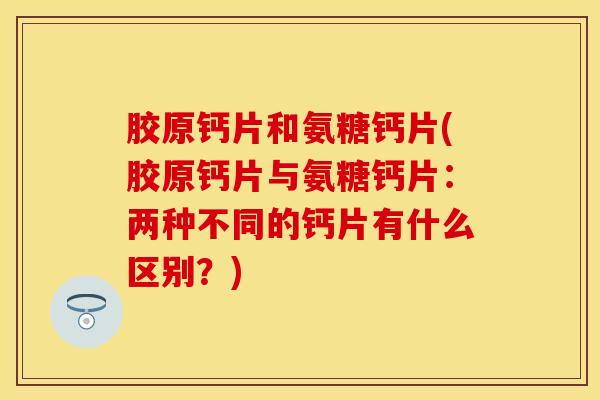 胶原钙片和氨糖钙片(胶原钙片与氨糖钙片：两种不同的钙片有什么区别？)