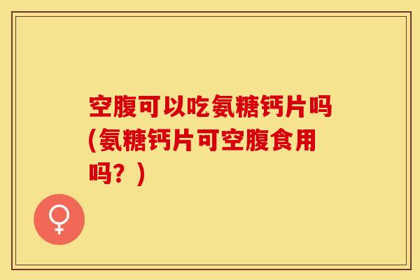 空腹可以吃氨糖钙片吗(氨糖钙片可空腹食用吗？)