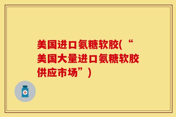 美国进口氨糖软胶(“美国大量进口氨糖软胶供应市场”)