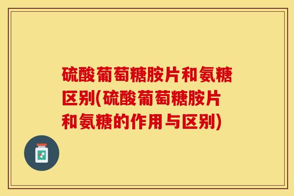 硫酸葡萄糖胺片和氨糖区别(硫酸葡萄糖胺片和氨糖的作用与区别)
