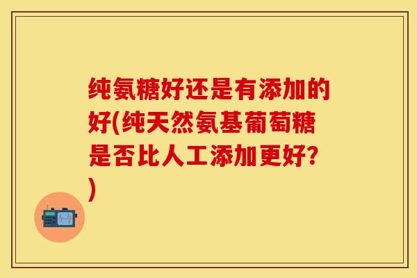 纯氨糖好还是有添加的好(纯天然氨基葡萄糖是否比人工添加更好？)