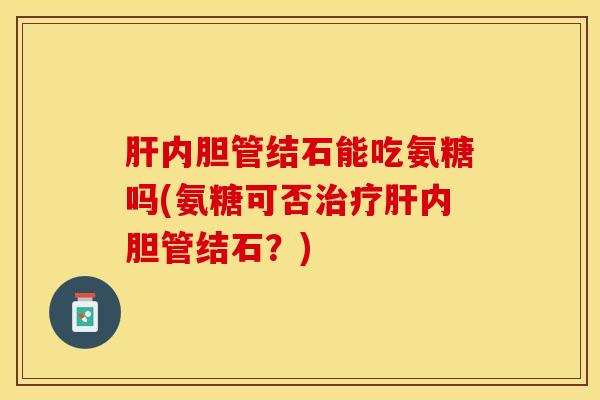肝内胆管结石能吃氨糖吗(氨糖可否治疗肝内胆管结石？)