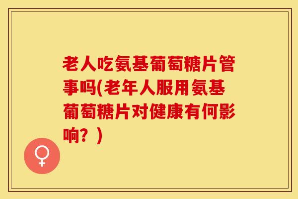 老人吃氨基葡萄糖片管事吗(老年人服用氨基葡萄糖片对健康有何影响？)