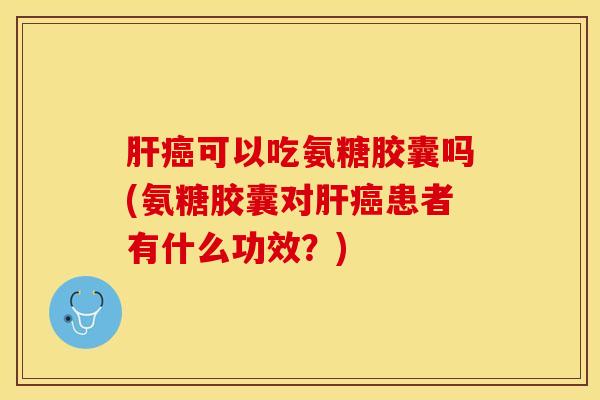 肝癌可以吃氨糖胶囊吗(氨糖胶囊对肝癌患者有什么功效？)
