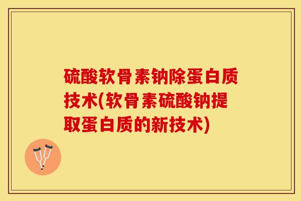 硫酸软骨素钠除蛋白质技术(软骨素硫酸钠提取蛋白质的新技术)