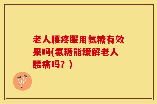 老人腰疼服用氨糖有效果吗(氨糖能缓解老人腰痛吗？)