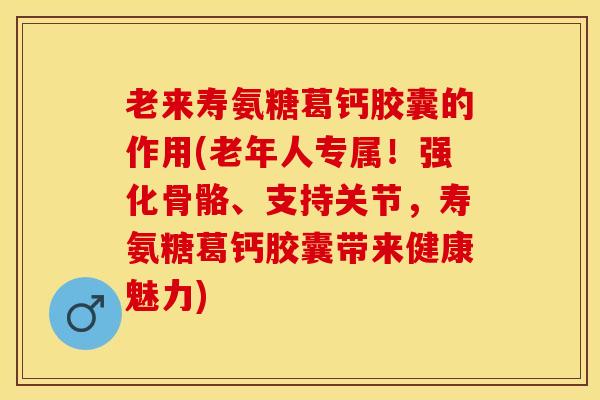 老来寿氨糖葛钙胶囊的作用(老年人专属！强化骨骼、支持关节，寿氨糖葛钙胶囊带来健康魅力)