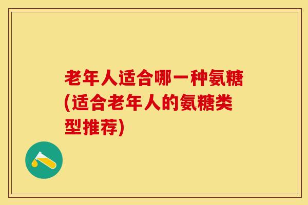 老年人适合哪一种氨糖(适合老年人的氨糖类型推荐)
